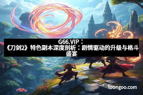 G66.VIP:《刀剑2》特色副本深度剖析:剧情驱动的升级与格斗盛宴